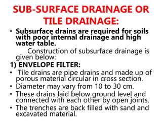 SUB-SURFACE DRAINAGE OR
TILE DRAINAGE:
• Subsurface drains are required for soils
with poor internal drainage and high
water table.
Construction of subsurface drainage is
given below:
1) ENVELOPE FILTER:
• Tile drains are pipe drains and made up of
porous material circular in cross section.
• Diameter may vary from 10 to 30 cm.
• These drains laid below ground level and
connected with each other by open joints.
• The trenches are back filled with sand and
excavated material.
 