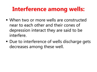 Interference among wells:
 When two or more wells are constructed
near to each other and their cones of
depression interact they are said to be
interfere.
 Due to interference of wells discharge gets
decreases among these well.
 
