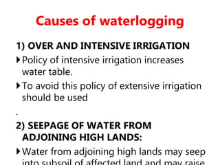 Causes of waterlogging
1) OVER AND INTENSIVE IRRIGATION
Policy of intensive irrigation increases
water table.
To avoid this policy of extensive irrigation
should be used
.
2) SEEPAGE OF WATER FROM
ADJOINING HIGH LANDS:
Water from adjoining high lands may seep
 