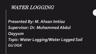 WATER LOGGING
Presented By: M. Ahsan Imtiaz
Supervisor: Dr. Muhammad Abdul
Qayyum
Topic:Water Logging/Water Logged Soil
GU DGK
 