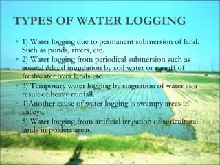  1) Water logging due to permanent submersion of land.
Such as ponds, rivers, etc.
 2) Water logging from periodical submersion such as
coastal &land inundation by soil water or runoff of
freshwater over lands etc.
 3) Temporary water logging by stagnation of water as a
result of heavy rainfall.
 4)Another cause of water logging is swampy areas in
valleys.
 5) Water logging from artificial irrigation of agricultural
lands in polders areas.
 
