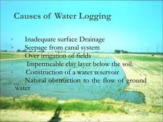  Inadequate surface Drainage
 Seepage from canal system
 Over irrigation of fields
 Impermeable clay layer below the soil.
 Construction of a water reservoir
 Natural obstruction to the flow of ground
water
 