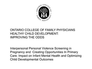 ONTARIO COLLEGE OF FAMILY PHYSICIANS
HEALTHY CHILD DEVELOPMENT:
IMPROVING THE ODDS


Interpersonal Personal Violence Screening in
Pregnancy and Creating Opportunities In Primary
Care: Impact on Infant Mental Health and Optimizing
Child Developmental Outcomes
 