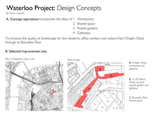 Waterloo Project:  Design Concepts By Simon Lapinski A. Concept aspirations:  Incorporate the ideas of 1.  Homezones 2.  Shared space 3.  Pocket gardens 4.  Gateways To enhance the quality of streetscape for the residents, office workers and visitors from Chaplin Close through to Boundery Row B. Selected improvement site. B . 31-39 Ufford Street car park, pocket garden and gateway. C . Boundery Row, shared space. A . Chaplin Close, homezone and gateway. Plan of Waterloo, site in red.  Plan of sites.  B C A 