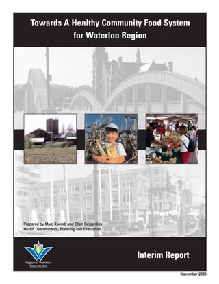 Towards A Healthy Community Food System
             for Waterloo Region




Prepared by Marc Xuereb and Ellen Desjardins
Health Determinants, Planning and Evaluation




                                               Interim Report
                                                          November 2005
 