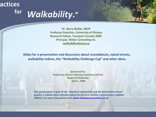 “ Best Practices  Walkability . ” Slides for a presentation and discussion about roundabouts, naked streets, walkability indices, the “Walkability Challenge Cup” and other ideas. Dr. Barry Wellar, MCIP Professor Emeritus, University of Ottawa Research Fellow, Transport Canada 2000  Principal, Wellar Consulting Inc. [email_address] Sponsored by  Pedestrian Charter Steering Committee (PCSC) Region of Waterloo April 1, 2008 This presentation is part of the “Healthy Communities and the Built Environment” project, a collaborative initiative led by the Ontario Healthy Communities Coalition (OHCC). For more information visit:  www.healthycommunities.on.ca   for 