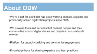 •We’re a not-for-profit that has been working on local, regional and
provincially scaled digitization projects since 2005
•We develop tools and services that connect people and their
communities around digital stories and objects in a sustainable
manner
•Platform for capacity-building and community engagement
•Knowledge base for sharing expertise and best practices
About ODW
 