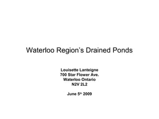 Waterloo Region’s Drained Ponds

         Louisette Lanteigne
         700 Star Flower Ave.
          Waterloo Ontario
               N2V 2L2

            June 5th 2009
 