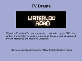 TV Drama  Waterloo Road is a TV drama which is broadcasted by the BBC. It is written and directed by various writers and directors and was created by Ann McManus and Maureen Chadwick.   http://www.youtube.com/watch?v=4Q0gwBmJO3M&feature=related 