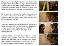 The clip opens with a high angled pan over the cubical in
the girls toilets. Then when coming to the end of the pan
it reveals the two girls in the cubical together, which is
something the viewer would’ve expected to see. It pans
across two cubical then to reveal the third cubical.
Next it goes into a cutaway shot and then to a close up of
the girls face. It’s a rule of thirds shot and last for one
second and then pans across to the other girls face as a
mid shot with the girls face.
Then there is a second cut of a two shot of the two girls
facing each other. It last for four seconds and would be
a mid shot as It shows the two girls and the basic
outline of the cubical without showing to much
unneeded space.
Another cut to one of the girls faces and then a pan to
show the other girl in the same frame. This lasts for six
seconds and selectively pans to each girls faces as they
talk, so when one talks it pans to the girls face its as if
the audience are there watching the conversation.
 