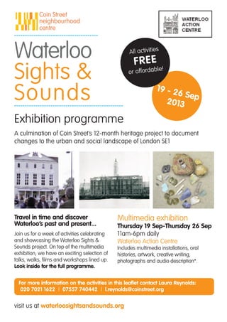 Travel in time and discover
Waterloo’s past and present...
Join us for a week of activities celebrating
and showcasing the Waterloo Sights &
Sounds project. On top of the multimedia
exhibition, we have an exciting selection of
talks, walks, films and workshops lined up.
Look inside for the full programme.
Multimedia exhibition
Thursday 19 Sep-Thursday 26 Sep
11am-6pm daily
Waterloo Action Centre
Includes multimedia installations, oral
histories, artwork, creative writing,
photographs and audio description*.
A culmination of Coin Street’s 12-month heritage project to document
changes to the urban and social landscape of London SE1
All activities
FREE
or affordable!
Exhibition programme
Waterloo
Sights &
Sounds 19 - 26 Sep
2013
visit us at waterloosightsandsounds.org
For more information on the activities in this leaflet contact Laura Reynolds:
020 7021 1622 | 07557 740442 | l.reynolds@coinstreet.org
 