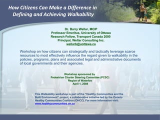 How Citizens Can Make a Difference in  Defining and Achieving Walkability Workshop on how citizens can strategically and tactically leverage scarce resources to most effectively influence the regard given to walkability in the policies, programs, plans and associated legal and administrative documents of local governments and their agencies. Dr. Barry Wellar, MCIP Professor Emeritus, University of Ottawa Research Fellow, Transport Canada 2000  Principal, Wellar Consulting Inc. [email_address] Workshop sponsored by  Pedestrian Charter Steering Committee (PCSC) Region of Waterloo April 1, 2008 This Walkability workshop is part of the “Healthy Communities and the Built Environment” project, a collaborative initiative led by the Ontario Healthy Communities Coalition (OHCC). For more information visit:  www.healthycommunities.on.ca   