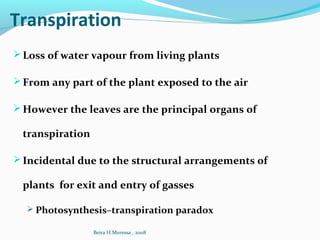 Transpiration
Loss of water vapour from living plants
From any part of the plant exposed to the air
However the leaves are the principal organs of
transpiration
Incidental due to the structural arrangements of
plants for exit and entry of gasses
 Photosynthesis–transpiration paradox
Beira H.Meressa , 2008
 