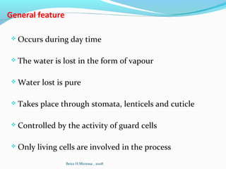 General feature
 Occurs during day time
 The water is lost in the form of vapour
 Water lost is pure
 Takes place through stomata, lenticels and cuticle
 Controlled by the activity of guard cells
 Only living cells are involved in the process
Beira H.Meressa , 2008
 