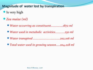 Magnitude of water lost by transpiration
Is very high
Zea maize (ml)
Water occurring as constituent...............1872 ml
Water used in metabolic activities............250 ml
Water transpired ..................................202,106 ml
Total water used in growing season.....204,228 ml
Beira H.Meressa , 2008
 