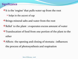 Significance
It is the ‘engine’ that pulls water up from the root
 helps in the ascent of sap
Brings mineral salts and water from the root
Relief to the plant : evaporates excess amount of water
Translocation of food from one portion of the plant to the
other
Affects the opening and closing of stomata : influences
the process of photosynthesis and respiration
Beira H.Meressa , 2008
 