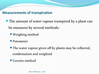 Measurements of transpiration
The amount of water vapour transpired by a plant can
be measures by several methods:
Weighing method
Potometer
The water vapour given off by plants may be collected,
condensation and weighted
Cuvette method
Beira H.Meressa , 2008
 
