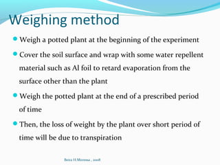 Weighing method
Weigh a potted plant at the beginning of the experiment
Cover the soil surface and wrap with some water repellent
material such as Al foil to retard evaporation from the
surface other than the plant
Weigh the potted plant at the end of a prescribed period
of time
Then, the loss of weight by the plant over short period of
time will be due to transpiration
Beira H.Meressa , 2008
 