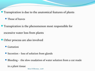 Transpiration is due to the anatomical features of plants
Those of leaves
Transpiration is the phenomenon most responsible for
excessive water loss from plants
Other process are also involved
Guttation
Secretion – loss of solution from glands
Bleeding - the slow exudation of water solution from a cut made
in a plant tissue
Beira H.Meressa , 2008
 