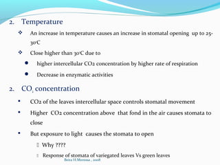 2. Temperature
 An increase in temperature causes an increase in stomatal opening up to 25-
30o
C
 Close higher than 30o
C due to
 higher intercellular CO2 concentration by higher rate of respiration
 Decrease in enzymatic activities
2. CO2 concentration
 CO2 of the leaves intercellular space controls stomatal movement
 Higher CO2 concentration above that fond in the air causes stomata to
close
 But exposure to light causes the stomata to open
 Why ????
 Response of stomata of variegated leaves Vs green leaves
Beira H.Meressa , 2008
 