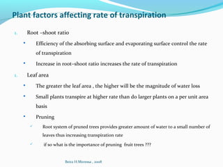 Plant factors affecting rate of transpiration
1. Root –shoot ratio
 Efficiency of the absorbing surface and evaporating surface control the rate
of transpiration
 Increase in root–shoot ratio increases the rate of transpiration
1. Leaf area
 The greater the leaf area , the higher will be the magnitude of water loss
 Small plants transpire at higher rate than do larger plants on a per unit area
basis
 Pruning
 Root system of pruned trees provides greater amount of water to a small number of
leaves thus increasing transpiration rate
 if so what is the importance of pruning fruit trees ???
Beira H.Meressa , 2008
 