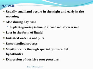 FEATURES
Usually small and occurs in the night and early in the
morning
Also during day time
 In plants growing in humid air and moist warm soil
Lost in the form of liquid
Guttated water is not pure
Uncontrolled process
Mostly occurs through special pores called
hydathodes
Expression of positive root pressure
Beira H.Meressa , 2008
 