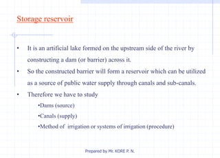 Storage reservoir
• It is an artificial lake formed on the upstream side of the river by
constructing a dam (or barrier) across it.
• So the constructed barrier will form a reservoir which can be utilized
as a source of public water supply through canals and sub-canals.
• Therefore we have to study
•Dams (source)
•Canals (supply)
•Method of irrigation or systems of irrigation (procedure)
Prepared by Mr. KORE P. N.
 