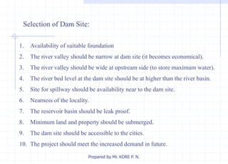 Selection of Dam Site:
1. Availability of suitable foundation
2. The river valley should be narrow at dam site (it becomes economical).
3. The river valley should be wide at upstream side (to store maximum water).
4. The river bed level at the dam site should be at higher than the river basin.
5. Site for spillway should be availability near to the dam site.
6. Nearness of the locality.
7. The reservoir basin should be leak proof.
8. Minimum land and property should be submerged.
9. The dam site should be accessible to the cities.
10. The project should meet the increased demand in future.
Prepared by Mr. KORE P. N.
 