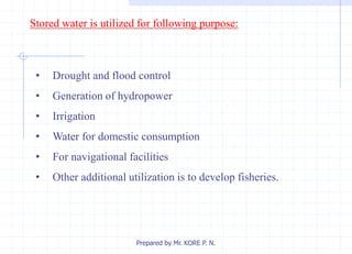 Stored water is utilized for following purpose:
• Drought and flood control
• Generation of hydropower
• Irrigation
• Water for domestic consumption
• For navigational facilities
• Other additional utilization is to develop fisheries.
Prepared by Mr. KORE P. N.
 