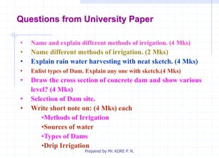 Questions from University Paper
• Name and explain different methods of irrigation. (4 Mks)
• Name different methods of irrigation. (2 Mks)
• Explain rain water harvesting with neat sketch. (4 Mks)
• Enlist types of Dam. Explain any one with sketch.(4 Mks)
• Draw the cross section of concrete dam and show various
level? (4 Mks)
• Selection of Dam site.
• Write short note on: (4 Mks) each
•Methods of Irrigation
•Sources of water
•Types of Dams
•Drip Irrigation
Prepared by Mr. KORE P. N.
 