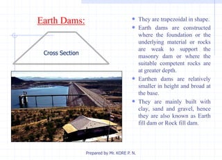 Earth Dams:  They are trapezoidal in shape.
 Earth dams are constructed
where the foundation or the
underlying material or rocks
are weak to support the
masonry dam or where the
suitable competent rocks are
at greater depth.
 Earthen dams are relatively
smaller in height and broad at
the base.
 They are mainly built with
clay, sand and gravel, hence
they are also known as Earth
fill dam or Rock fill dam.
Prepared by Mr. KORE P. N.
Cross Section
 