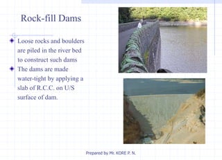 Loose rocks and boulders
are piled in the river bed
to construct such dams
The dams are made
water-tight by applying a
slab of R.C.C. on U/S
surface of dam.
Rock-fill Dams
Prepared by Mr. KORE P. N.
 