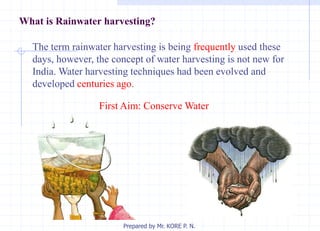 What is Rainwater harvesting?
The term rainwater harvesting is being frequently used these
days, however, the concept of water harvesting is not new for
India. Water harvesting techniques had been evolved and
developed centuries ago.
First Aim: Conserve Water
Prepared by Mr. KORE P. N.
 