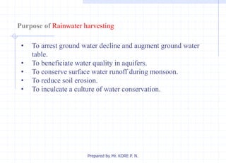 Purpose of Rainwater harvesting
• To arrest ground water decline and augment ground water
table.
• To beneficiate water quality in aquifers.
• To conserve surface water runoff during monsoon.
• To reduce soil erosion.
• To inculcate a culture of water conservation.
Prepared by Mr. KORE P. N.
 
