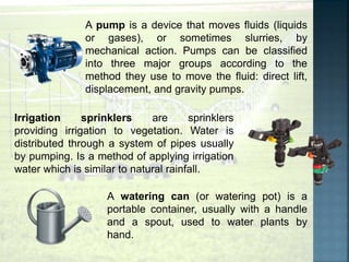 A pump is a device that moves fluids (liquids
or gases), or sometimes slurries, by
mechanical action. Pumps can be classified
into three major groups according to the
method they use to move the fluid: direct lift,
displacement, and gravity pumps.
Irrigation sprinklers are sprinklers
providing irrigation to vegetation. Water is
distributed through a system of pipes usually
by pumping. Is a method of applying irrigation
water which is similar to natural rainfall.
A watering can (or watering pot) is a
portable container, usually with a handle
and a spout, used to water plants by
hand.
 