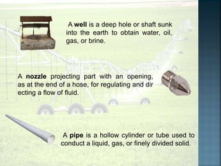 A pipe is a hollow cylinder or tube used to
conduct a liquid, gas, or finely divided solid.
A nozzle projecting part with an opening,
as at the end of a hose, for regulating and dir
ecting a flow of fluid.
A well is a deep hole or shaft sunk
into the earth to obtain water, oil,
gas, or brine.
 