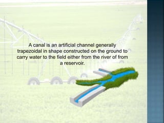 A canal is an artificial channel generally
trapezoidal in shape constructed on the ground to
carry water to the field either from the river of from
a reservoir.
 