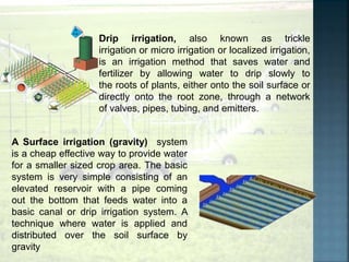 Drip irrigation, also known as trickle
irrigation or micro irrigation or localized irrigation,
is an irrigation method that saves water and
fertilizer by allowing water to drip slowly to
the roots of plants, either onto the soil surface or
directly onto the root zone, through a network
of valves, pipes, tubing, and emitters.
A Surface irrigation (gravity) system
is a cheap effective way to provide water
for a smaller sized crop area. The basic
system is very simple consisting of an
elevated reservoir with a pipe coming
out the bottom that feeds water into a
basic canal or drip irrigation system. A
technique where water is applied and
distributed over the soil surface by
gravity
 