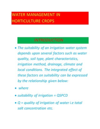 WATER MANAGEMENT IN
HORTICULTURE CROPS
INTRODUCTION
 The suitability of an irrigation water system
depends upon several factors such as water
quality, soil type, plant characteristics,
irrigation method, drainage, climate and
local conditions. The integrated effect of
these factors on suitability can be expressed
by the relationship given below:
 where
 suitability of irrigation = QSPCD
 Q = quality of irrigation of water i.e total
salt concentration etc.
 