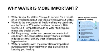 WHY WATER IS MORE IMPORTANT!?
 Water is vital for all life. You could survive for a month
or so without food but less than a week without water.
 Water is the most natural, healthy thing we can drink,
our bodies are 70% water and our brains are 78%
water, so it is important to drink water to keep our
minds and bodies active.
 Drinking enough water can prevent some medical
conditions like constipation, kidney stones, exercise-
induced asthma, urinary tract infection, and
hypertension.
 Water also helps with the absorption of important
nutrients from your food which also play a role in
keeping you healthy.
 