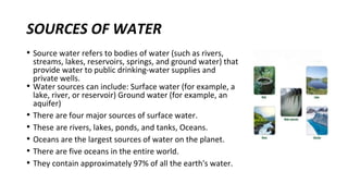 SOURCES OF WATER
• Source water refers to bodies of water (such as rivers,
streams, lakes, reservoirs, springs, and ground water) that
provide water to public drinking-water supplies and
private wells.
• Water sources can include: Surface water (for example, a
lake, river, or reservoir) Ground water (for example, an
aquifer)
• There are four major sources of surface water.
• These are rivers, lakes, ponds, and tanks, Oceans.
• Oceans are the largest sources of water on the planet.
• There are five oceans in the entire world.
• They contain approximately 97% of all the earth's water.
 