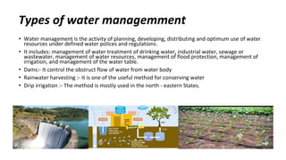 Types of water managemment
• Water management is the activity of planning, developing, distributing and optimum use of water
resources under defined water polices and regulations.
• It includes: management of water treatment of drinking water, industrial water, sewage or
wastewater, management of water resources, management of flood protection, management of
irrigation, and management of the water table.
• Dams:- It control the obstruct flow of water from water body
• Rainwater harvesting :- It is one of the useful method for conserving water
• Drip irrigation :- The method is mostly used in the north - eastern States.
 