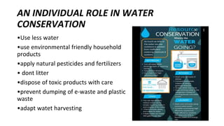 AN INDIVIDUAL ROLE IN WATER
CONSERVATION
•Use less water
•use environmental friendly household
products
•apply natural pesticides and fertilizers
• dont litter
•dispose of toxic products with care
•prevent dumping of e-waste and plastic
waste
•adapt watet harvesting
 