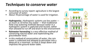 Techniques to conserve water
 According to survey report: agriculture is the largest
consumer of water.
 About 70 percentage of water is used for irrigation.
 Hydroponics : Hydroponic systems use less water —
as much as 10 times less water — than traditional
field crop watering methods because water in a
hydroponic system is captured and reused, rather
than allowed to run off and drain to the environment
 Rainwater harvesting is a very effective method of
conserving natural water and replenishing the
groundwater level.
 In this method of conservation of water, the rain
water is collected and allowed to percolate into a
deep pit or a reservoir, so that it seeps down and
improves the ground water table.
 
