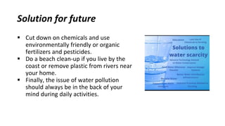 Solution for future
 Cut down on chemicals and use
environmentally friendly or organic
fertilizers and pesticides.
 Do a beach clean-up if you live by the
coast or remove plastic from rivers near
your home.
 Finally, the issue of water pollution
should always be in the back of your
mind during daily activities.
 