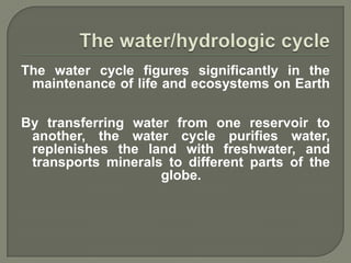 The water cycle figures significantly in the
 maintenance of life and ecosystems on Earth

By transferring water from one reservoir to
 another, the water cycle purifies water,
 replenishes the land with freshwater, and
 transports minerals to different parts of the
                    globe.
 