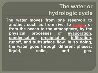 The water moves from one reservoir to
 another, such as from river to ocean, or
 from the ocean to the atmosphere, by the
 physical   processes    of    evaporation,
 condensation, precipitation, infiltration,
 runoff, and subsurface flow. In so doing,
 the water goes through different phases:
 liquid,      solid,        and       gas.
 