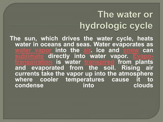 The sun, which drives the water cycle, heats
 water in oceans and seas. Water evaporates as
 water vapor into the air. Ice and snow can
 sublimate directly into water vapor. Evapo-
 transpiration is water transpired from plants
 and evaporated from the soil. Rising air
 currents take the vapor up into the atmosphere
 where cooler temperatures cause it to
 condense               into             clouds
 