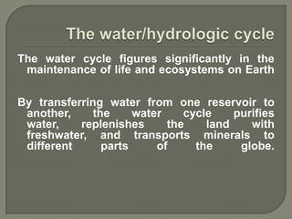 The water cycle figures significantly in the
 maintenance of life and ecosystems on Earth

By transferring water from one reservoir to
 another,     the     water    cycle    purifies
 water,    replenishes      the    land    with
 freshwater, and transports minerals to
 different      parts     of     the     globe.
 