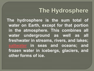 The hydrosphere is the sum total of
 water on Earth, except for that portion
 in the atmosphere. This combines all
 water underground as well as all
 freshwater in streams, rivers, and lakes;
 saltwater in seas and oceans; and
 frozen water in icebergs, glaciers, and
 other forms of ice.
 